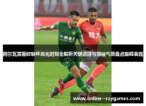 阿尔瓦雷斯欧联杯高光时刻全解析关键进球与领袖气质盘点巅峰表现 阿尔瓦雷斯欧联杯高光时刻全解析关键进球与领袖气质盘点巅峰表现