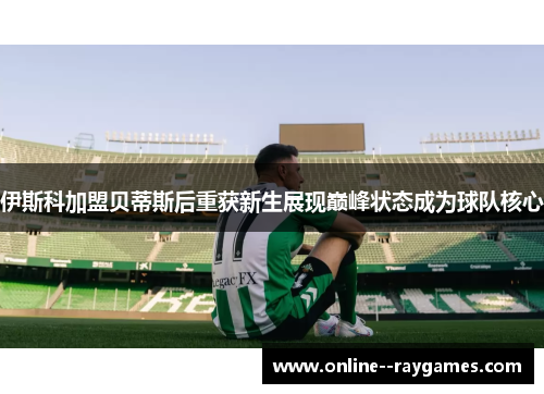 伊斯科加盟贝蒂斯后重获新生展现巅峰状态成为球队核心 伊斯科加盟贝蒂斯后重获新生展现巅峰状态成为球队核心