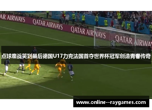 点球鏖战笑到最后德国U17力克法国首夺世界杯冠军创造青春传奇 点球鏖战笑到最后德国U17力克法国首夺世界杯冠军创造青春传奇