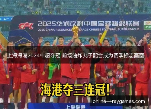 上海海港2024中超夺冠 前场油炸丸子配合成为赛季标志画面